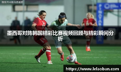 墨西哥对阵韩国精彩比赛视频回顾与精彩瞬间分析