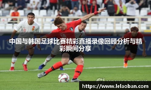 中国与韩国足球比赛精彩直播录像回顾分析与精彩瞬间分享